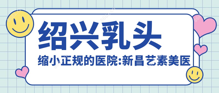 绍兴乳头缩小正规的医院:新昌艺素美医疗美容|嵊州市人民医院|绍兴市中心医院医共体安昌分院排名前10