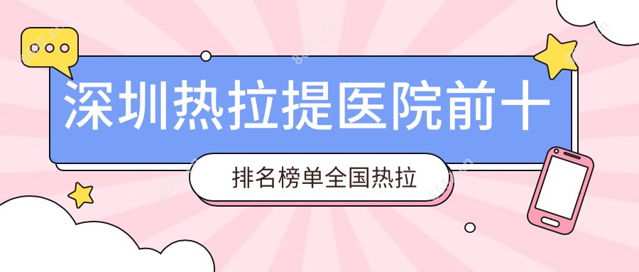 深圳热拉提医院前十排名榜单国内热拉提手术排行医院揭晓!