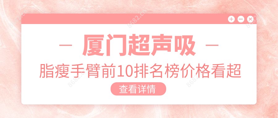 厦门超声吸脂瘦手臂前10排名榜价格看超声吸脂瘦手臂费用多少钱!