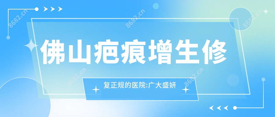 佛山疤痕增生修复正规的医院:广大盛妍医疗美容|南方医科大学顺德医院附属陈村医院|佛山星辰医疗美容排名前10