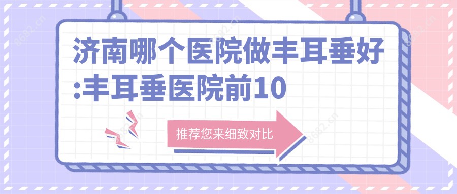 济南哪个医院做丰耳垂好:丰耳垂医院前10提前看