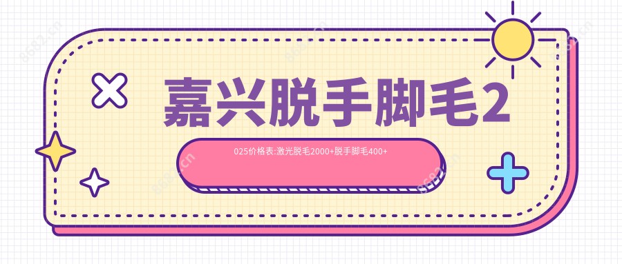 嘉兴脱手脚毛2025价格表:激光脱毛2000+脱手脚毛400+比基尼线脱毛1700+贴片美白200+