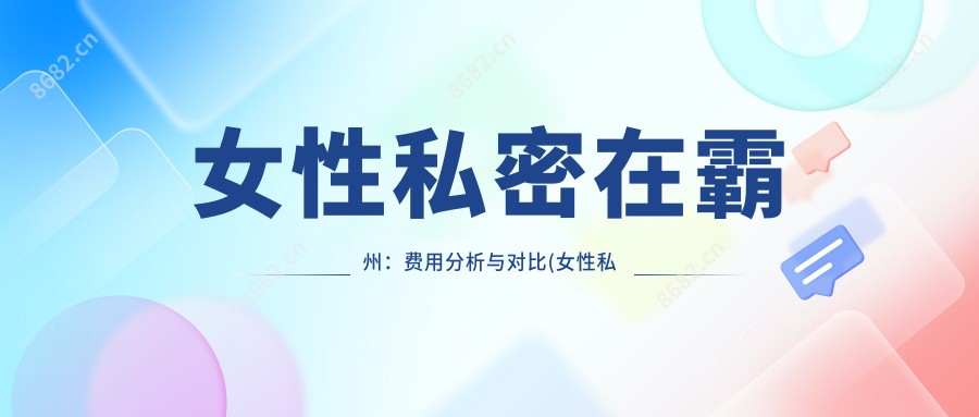 女性私密在霸州：费用分析与对比(女性私密霸州医美费用评估)