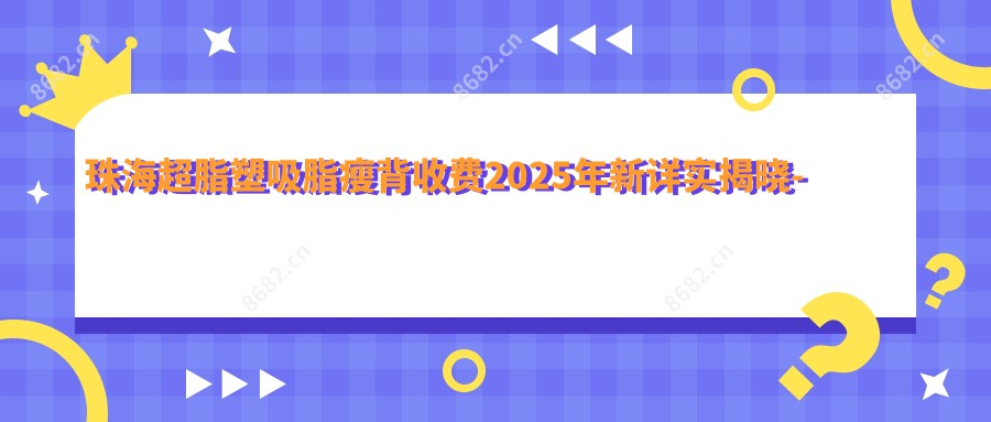 珠海超脂塑吸脂瘦背收费2025年新详实揭晓-珠海臻美医疗美容/天柱好转超脂塑吸脂瘦背价目单(费用)