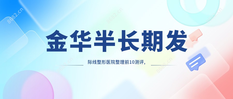 金华半长期发际线整形医院整理前10测评,重新整理本地这10家被各位爱戴,金华半长期发际线整形医院整理归纳