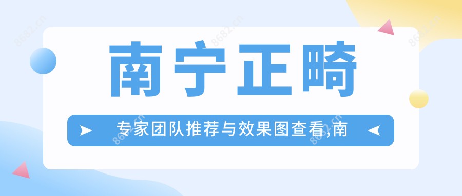 南宁正畸医生团队推荐与疗效图查看,南宁口腔医院的正畸医生名单与疗效图