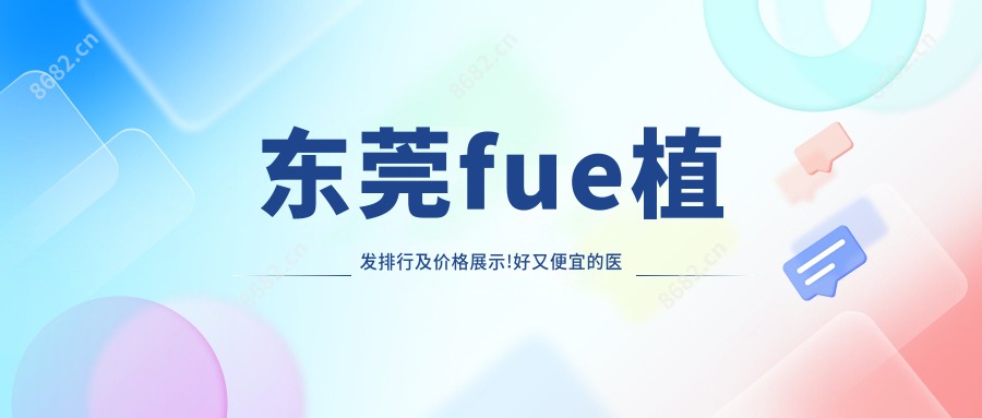 东莞fue植发排行及价格展示!好又便宜的医院是那家呢？