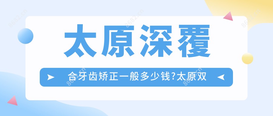 太原深覆合牙齿矫正一般多少钱?太原双颌前突牙齿矫正/深覆盖牙齿矫正/龅牙牙齿矫正价格实惠