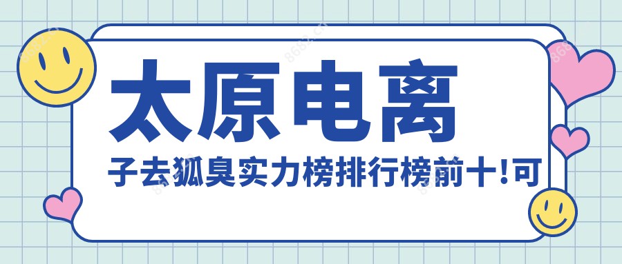 太原电去狐臭实力榜排行榜前十!可以收藏起来了!