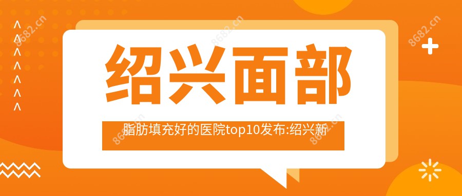 绍兴面部脂肪填充好的医院top10发布:绍兴新昌卓益综合门诊部|绍兴市中心医院医共体安昌分院|嵊州市崇仁镇中心卫生院等有有名气医生