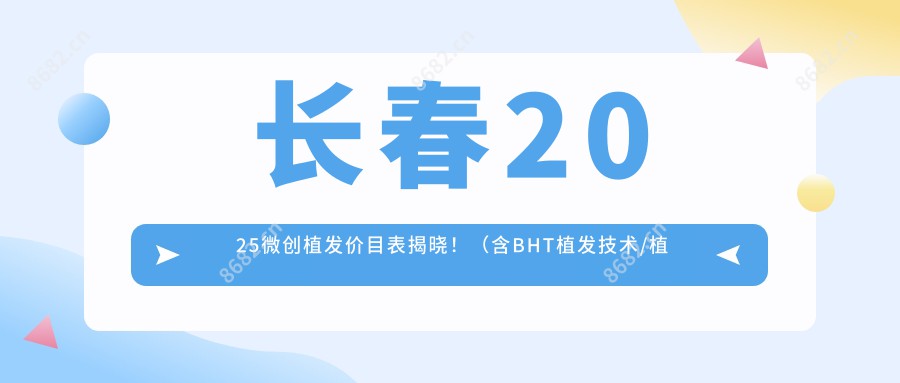 长春2025微创植发价目表揭晓！（含BHT植发技术/植发价格价格表）