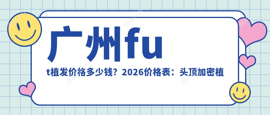 广州fut植发价格多少钱？2026价格表：头顶加密植发4500元起、SHT植发技术10000元起