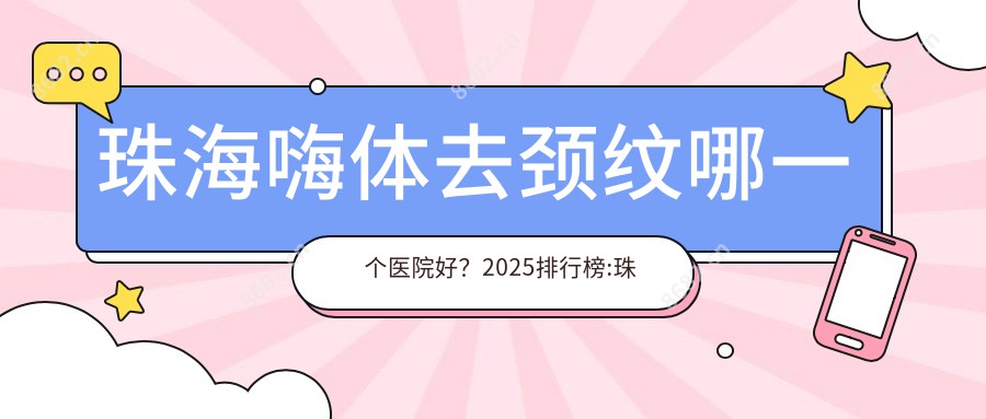 珠海嗨体去颈纹哪一个医院好？2025排行榜:珠海同芙医疗美容/珠海市人民医院横琴分院/珠海鱼美人医疗美容等入选！附价格表