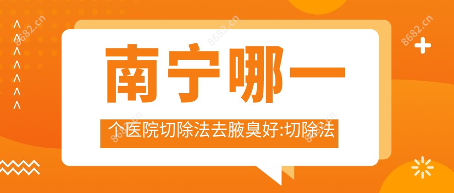 南宁哪一个医院切除法去腋臭好:切除法去腋臭医院top10名单更新