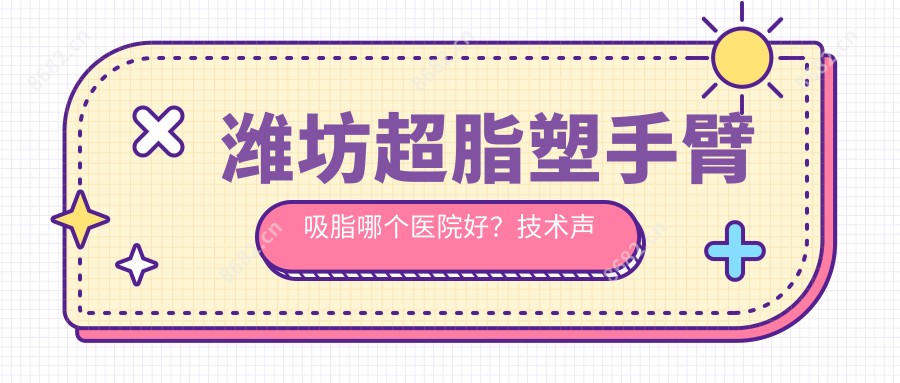 潍坊超脂塑手臂吸脂哪个医院好？技术声誉比:诸城市人民医院|寿光丽宸医疗整形医院|山东易美医学美容等10家