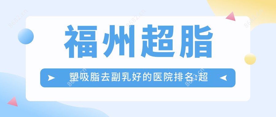 福州超脂塑吸脂去副乳好的医院排名:超脂塑吸脂去副乳好的医院除了台江华窈医疗美容还有这10家