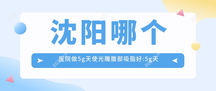 沈阳哪个医院做5g天使光雕腹部吸脂好:5g天使光雕腹部吸脂医院top10提前看