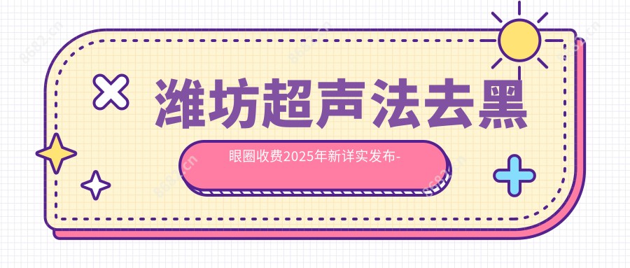 潍坊超声法去黑眼圈收费2025年新详实发布-国内人民第89医院/潍坊诸城解码青春医疗美容超声法去黑眼圈价目表(费用)