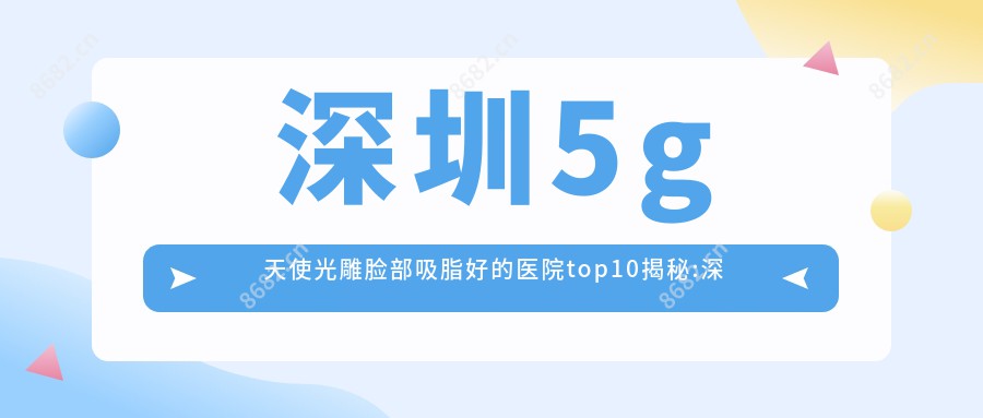 深圳5g天使光雕脸部吸脂好的医院top10揭秘:深圳青莲医疗美容门诊部|星和医疗美容StarBeauty(深圳湾旗舰店)|深圳广生医院等有出名医生