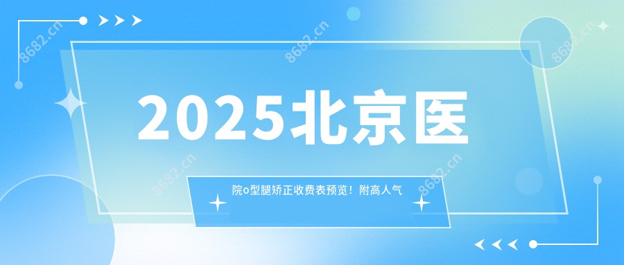 2025北京医院o型腿矫正收费表预览！附高人气医院排名榜！