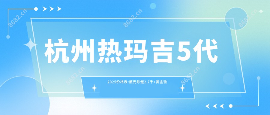 杭州热玛吉5代2025价格表:激光除皱2.7千+黄金微针2.7千+埋线提升1万+自体脂肪除皱4.5千+