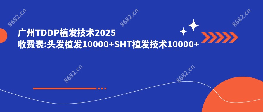 广州TDDP植发技术2025收费表:头发植发10000+SHT植发技术10000+头顶加密植发4500+发际线植发4500+