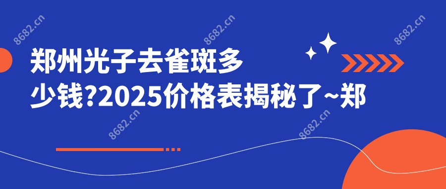 郑州光子去雀斑多少钱?2025价格表揭秘了~郑州光子去雀斑费用标准快点看!