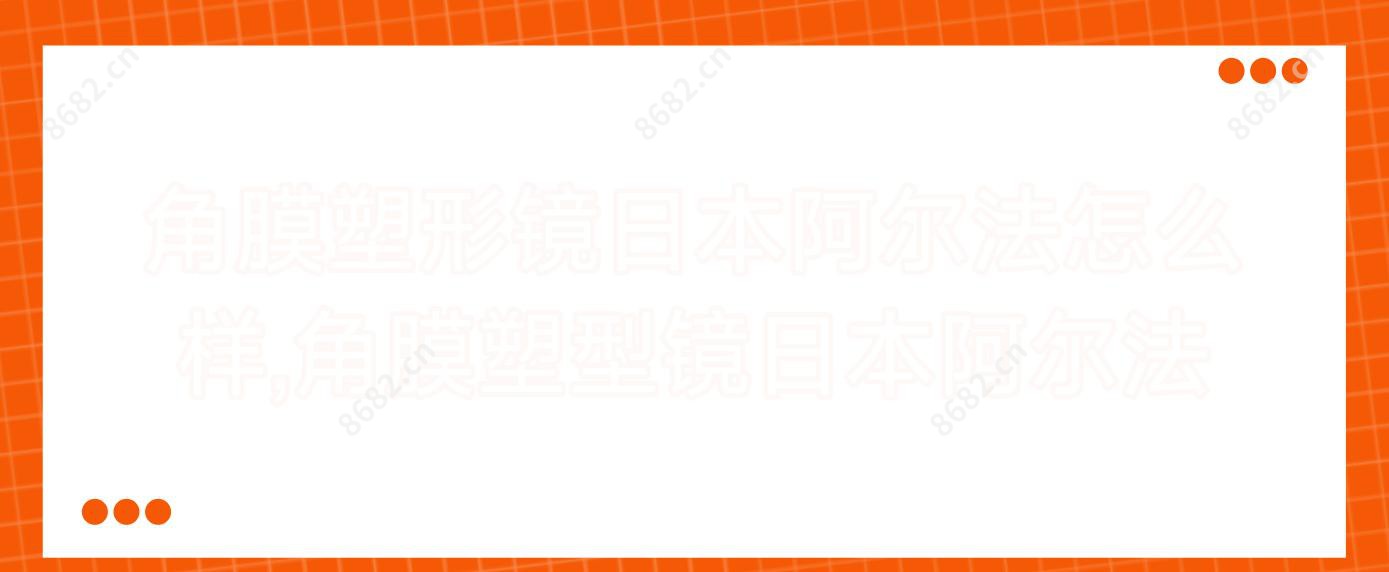 角膜塑形镜日本阿尔法怎么样,角膜塑型镜日本阿尔法