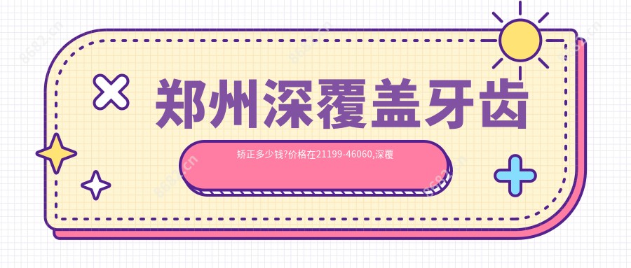 郑州深覆盖牙齿矫正多少钱?价格在21199-46060,深覆合牙齿矫正2w-5w