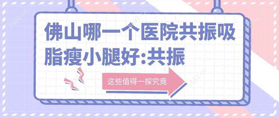 佛山哪一个医院共振吸脂瘦小腿好:共振吸脂瘦小腿医院top10名单揭晓