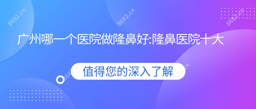 广州哪一个医院做隆鼻好:隆鼻医院十大提前看