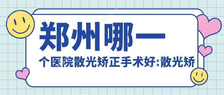 郑州哪一个医院散光矫正手术好:散光矫正手术医院前10名单公布