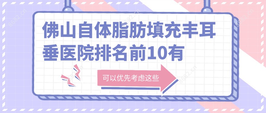 佛山自体脂肪填充丰耳垂医院排名前10有哪些佛山较好自体脂肪填充丰耳垂整形医院