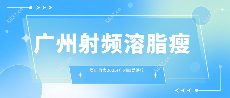 广州射频溶脂瘦腰价目表2025(广州鹏爱医疗美容医院·鹏爱上市医美·华南旗舰店4899元起/广州伊丽莎白医疗美容5460起)