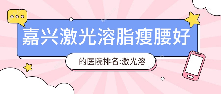 嘉兴激光溶脂瘦腰好的医院排名:激光溶脂瘦腰好的正规医院除了嘉兴桐乡九悦医院还有这10家