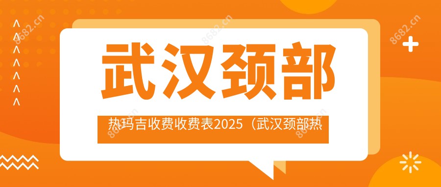 武汉颈部热玛吉收费收费表2025（武汉颈部热玛吉价格总览表）