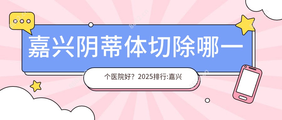 嘉兴阴蒂体切除哪一个医院好？2025排行:嘉兴市南湖区中心医院东部、嘉兴市一医院、桐乡同德等入围！附价目表