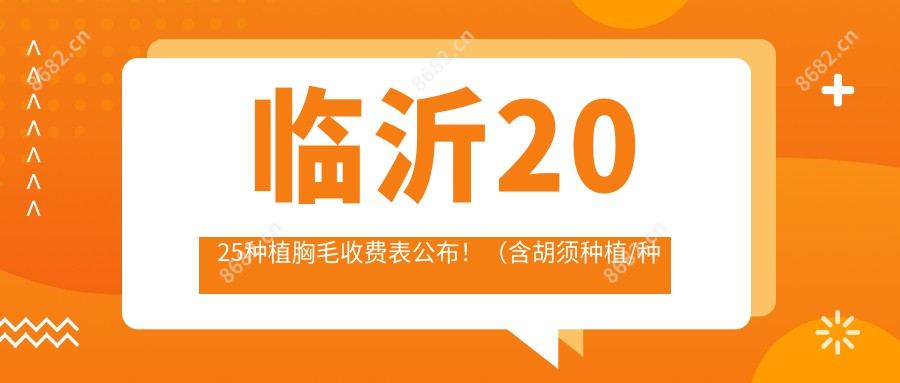 临沂2025种植胸毛收费表公布！（含胡须种植/种植胸毛价格收费表）