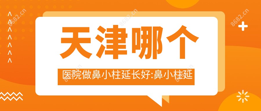 天津哪个医院做鼻小柱延长好:鼻小柱延长医院十大提前看