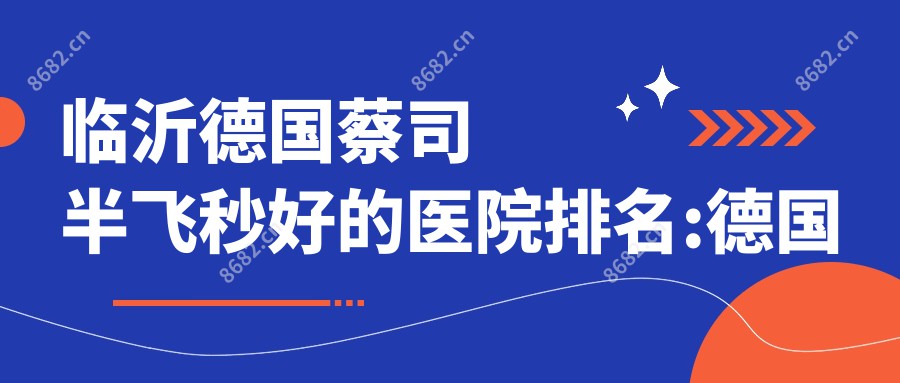 临沂德国蔡司半飞秒好的医院排名:德国蔡司半飞秒好的医院除了临沂李虎医疗美容还有这10家