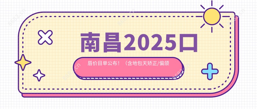 南昌2025口唇价目单公布！（含地包天矫正/偏颌矫正收费价目单）