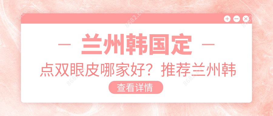 兰州韩国定点双眼皮哪家好？推荐兰州韩国定点双眼皮口碑不错还正规的医院