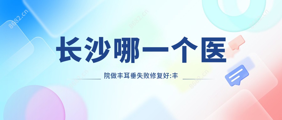 长沙哪一个医院做丰耳垂失败修复好:丰耳垂失败修复医院十大提前看
