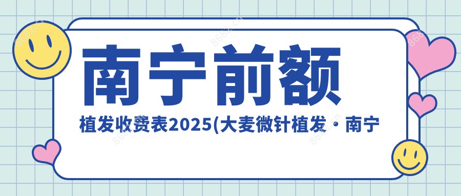 南宁前额植发收费表2025(大麦微针植发·南宁分院4599元起/雍禾植发国内连锁（南宁分院）4189起)