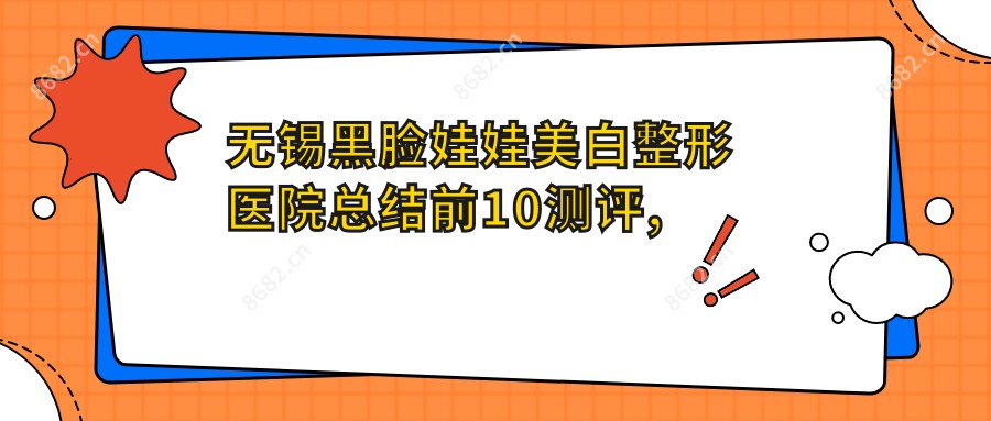 无锡黑脸娃娃美白整形医院总结前10测评,重新整理本地这10家被各位爱戴,无锡黑脸娃娃美白整形医院整理