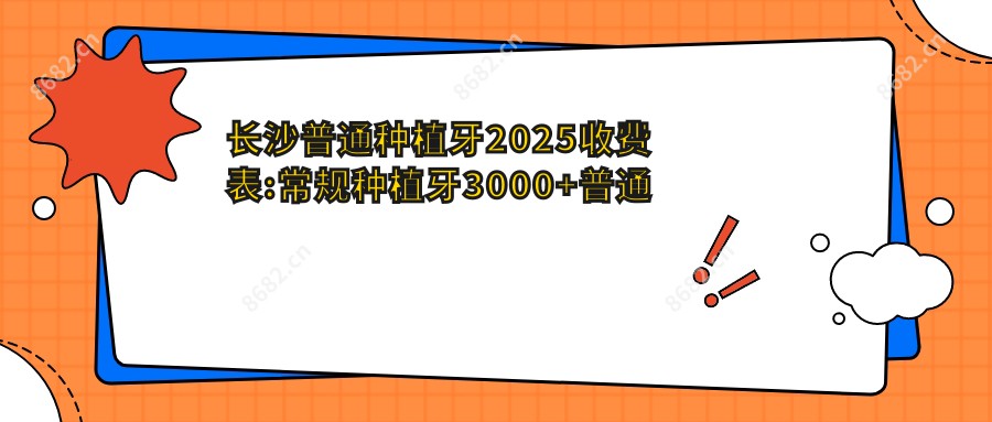 长沙普通种植牙2025收费表:常规种植牙3000+普通种植牙3000+微创种植牙5000+即刻种植牙6000+