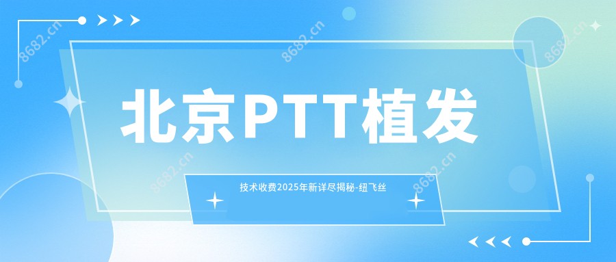 北京PTT植发技术收费2025年新详尽揭秘-纽飞丝医疗美学植发 · 国内连锁（北京总院）/熙朵植发连锁 北京院部PTT植发技术价格表(价格)