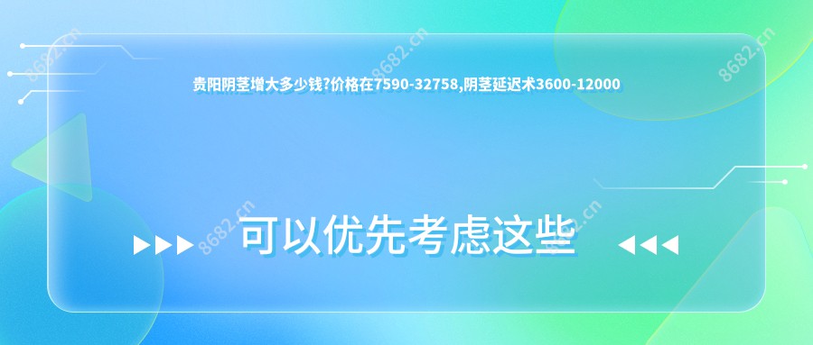 贵阳阴茎增大多少钱?价格在7590-32758,阴茎延迟术3600-12000