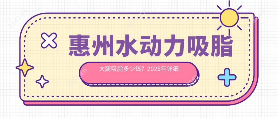 惠州水动力吸脂大腿吸脂多少钱？2025年详细水动力吸脂大腿吸脂价目单