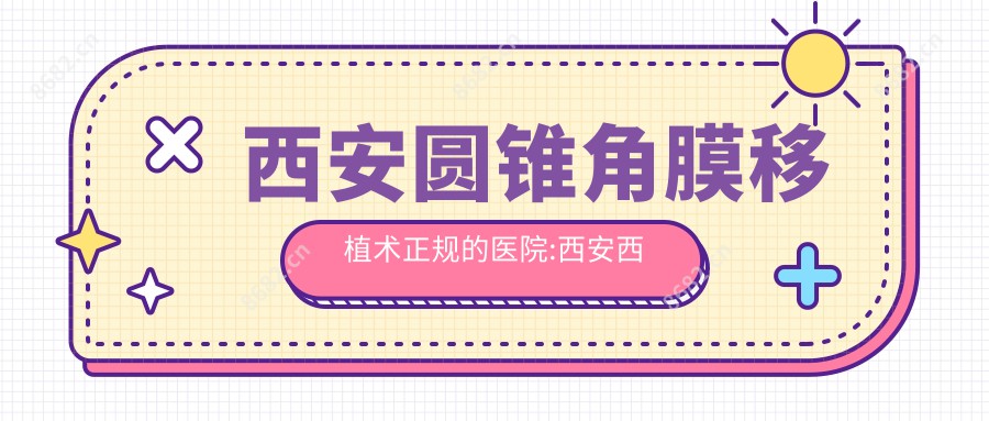 西安圆锥角膜移植术正规的医院:西安西京门诊部、西安迪美美容整形、陕西省第二人民医院排名前10